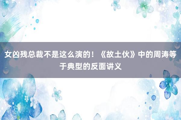 女凶残总裁不是这么演的！《故土伙》中的周涛等于典型的反面讲义