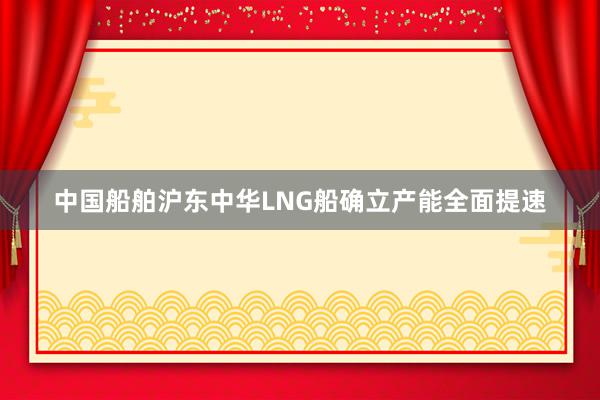 中国船舶沪东中华LNG船确立产能全面提速