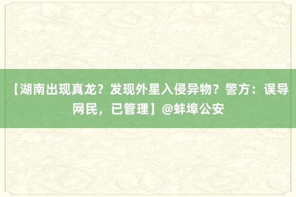 【湖南出现真龙？发现外星入侵异物？警方：误导网民，已管理】@蚌埠公安