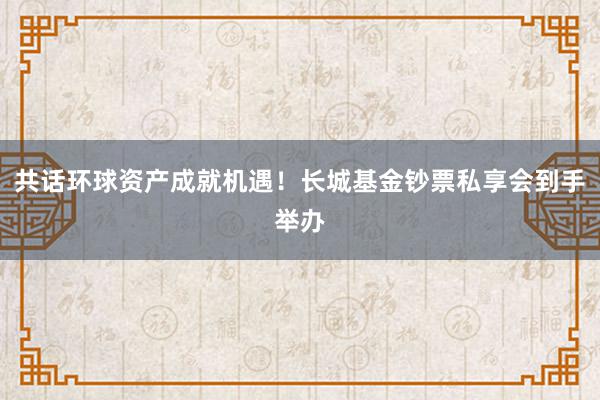 共话环球资产成就机遇！长城基金钞票私享会到手举办