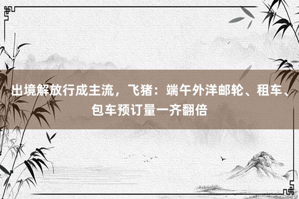 出境解放行成主流，飞猪：端午外洋邮轮、租车、包车预订量一齐翻倍