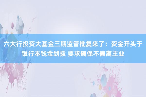 六大行投资大基金三期监管批复来了：资金开头于银行本钱金划拨 要求确保不偏离主业