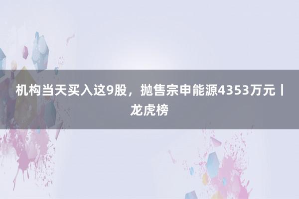 机构当天买入这9股，抛售宗申能源4353万元丨龙虎榜