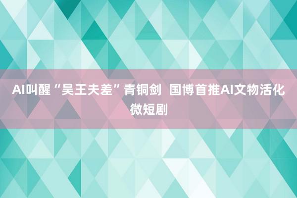 AI叫醒“吴王夫差”青铜剑  国博首推AI文物活化微短剧