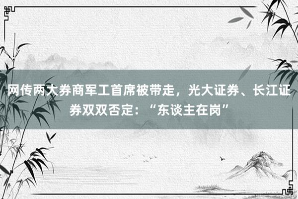 网传两大券商军工首席被带走，光大证券、长江证券双双否定：“东谈主在岗”