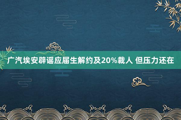 广汽埃安辟谣应届生解约及20%裁人 但压力还在