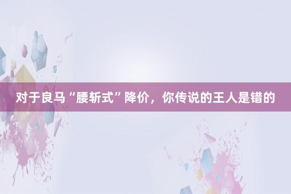 对于良马“腰斩式”降价，你传说的王人是错的