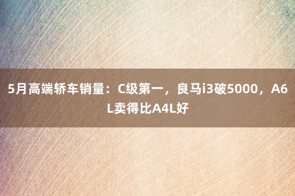 5月高端轿车销量：C级第一，良马i3破5000，A6L卖得比A4L好