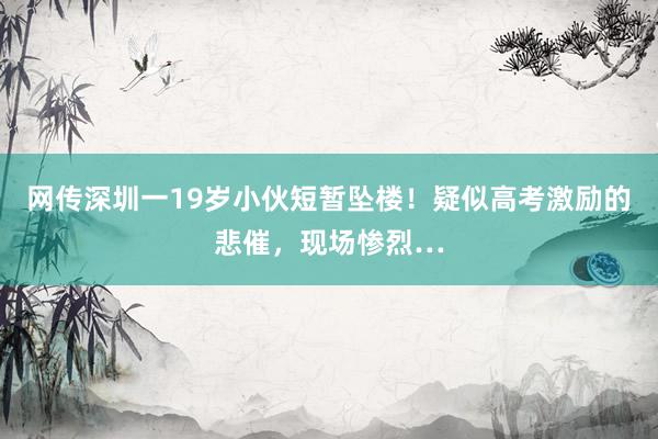 网传深圳一19岁小伙短暂坠楼！疑似高考激励的悲催，现场惨烈…