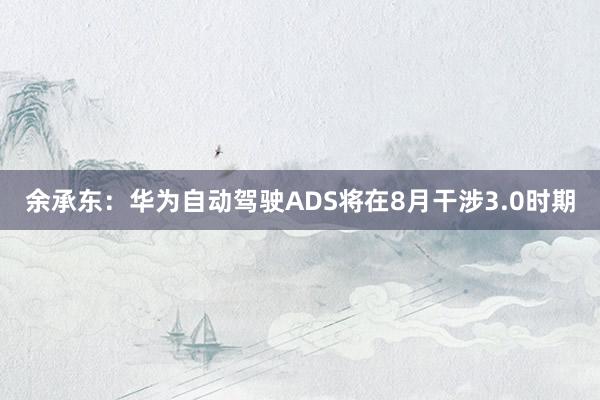 余承东：华为自动驾驶ADS将在8月干涉3.0时期