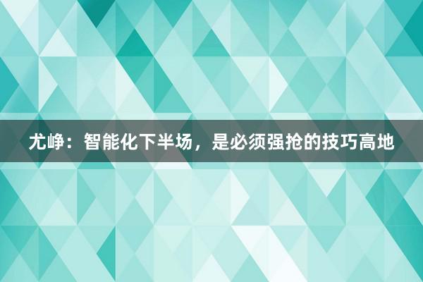 尤峥：智能化下半场，是必须强抢的技巧高地