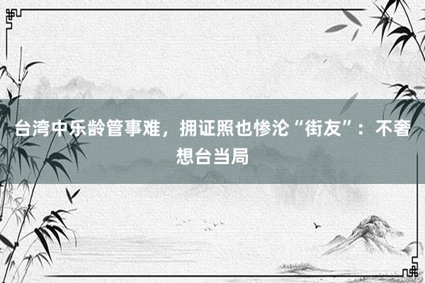 台湾中乐龄管事难，拥证照也惨沦“街友”：不奢想台当局