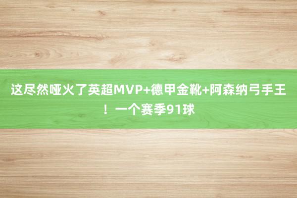 这尽然哑火了英超MVP+德甲金靴+阿森纳弓手王！一个赛季91球