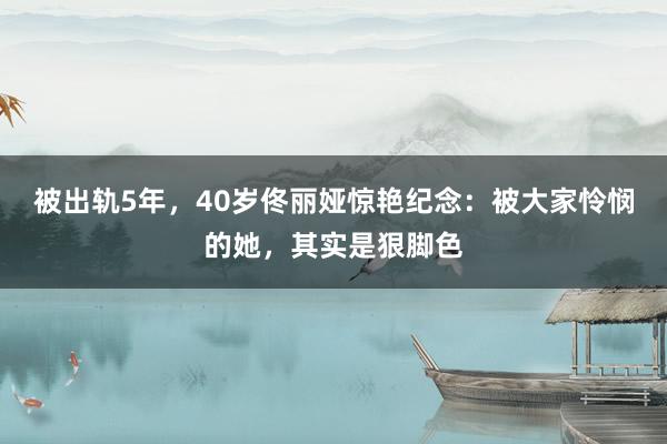 被出轨5年，40岁佟丽娅惊艳纪念：被大家怜悯的她，其实是狠脚色