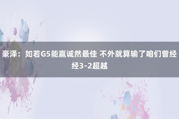 豪泽：如若G5能赢诚然最佳 不外就算输了咱们曾经经3-2超越