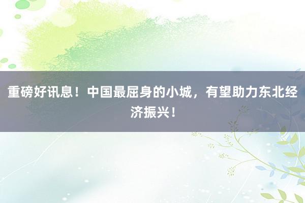 重磅好讯息！中国最屈身的小城，有望助力东北经济振兴！