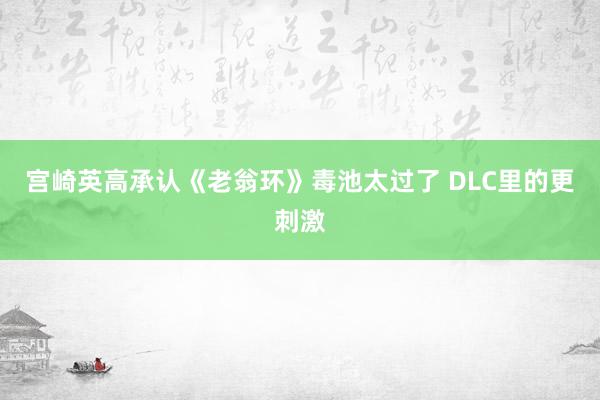 宫崎英高承认《老翁环》毒池太过了 DLC里的更刺激