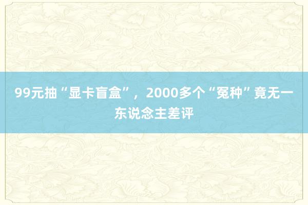 99元抽“显卡盲盒”，2000多个“冤种”竟无一东说念主差评