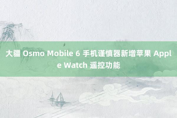 大疆 Osmo Mobile 6 手机谨慎器新增苹果 Apple Watch 遥控功能