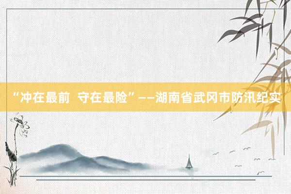 “冲在最前  守在最险”——湖南省武冈市防汛纪实