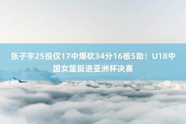 张子宇25投仅17中爆砍34分16板5助！U18中国女篮挺进亚洲杯决赛