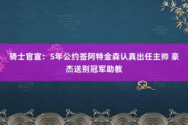 骑士官宣：5年公约签阿特金森认真出任主帅 豪杰送别冠军助教