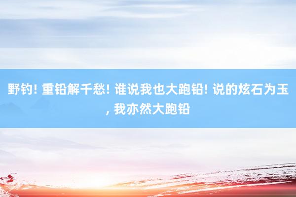 野钓! 重铅解千愁! 谁说我也大跑铅! 说的炫石为玉, 我亦然大跑铅