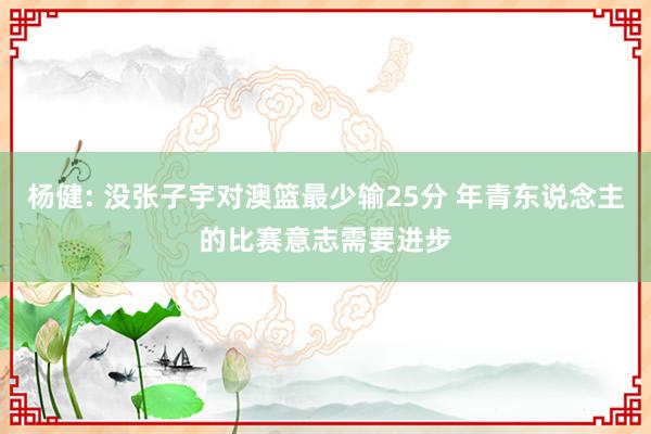 杨健: 没张子宇对澳篮最少输25分 年青东说念主的比赛意志需要进步