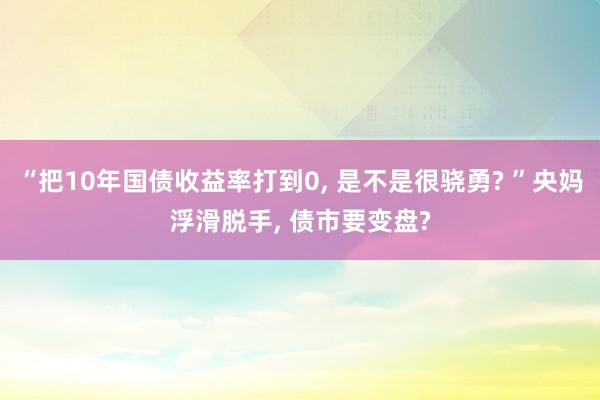 “把10年国债收益率打到0, 是不是很骁勇? ”央妈浮滑脱手, 债市要变盘?