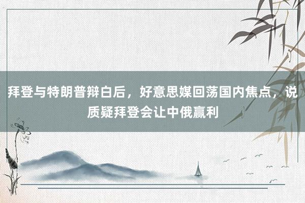 拜登与特朗普辩白后，好意思媒回荡国内焦点，说质疑拜登会让中俄赢利