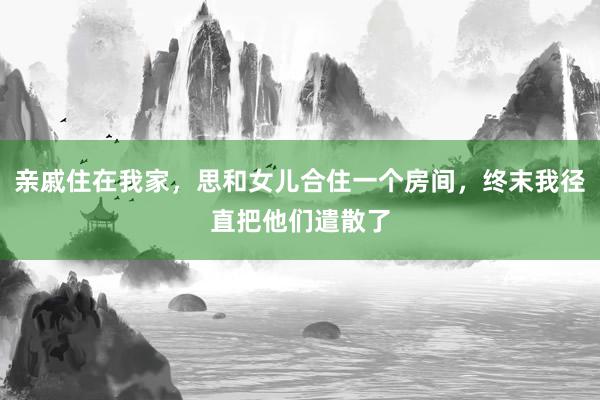 亲戚住在我家，思和女儿合住一个房间，终末我径直把他们遣散了