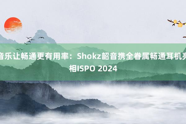 音乐让畅通更有用率：Shokz韶音携全眷属畅通耳机亮相ISPO 2024