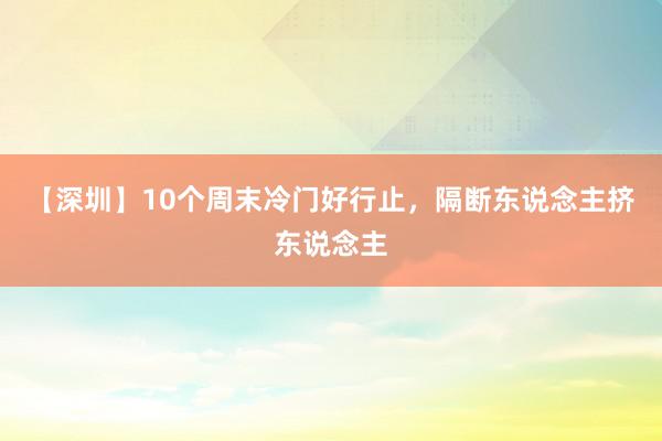 【深圳】10个周末冷门好行止，隔断东说念主挤东说念主