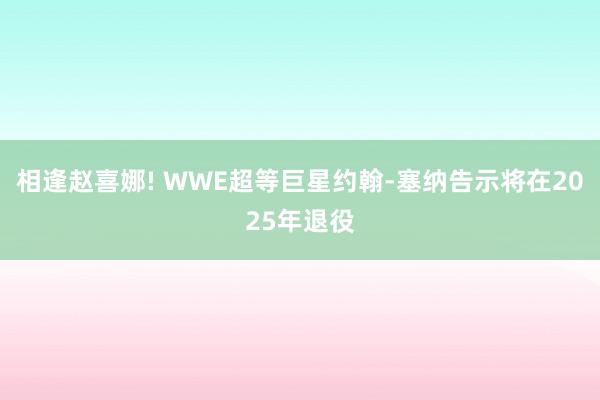 相逢赵喜娜! WWE超等巨星约翰-塞纳告示将在2025年退役