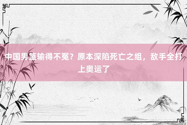 中国男篮输得不冤？原本深陷死亡之组，敌手全打上奥运了