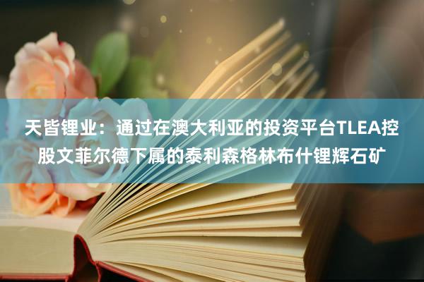 天皆锂业：通过在澳大利亚的投资平台TLEA控股文菲尔德下属的泰利森格林布什锂辉石矿