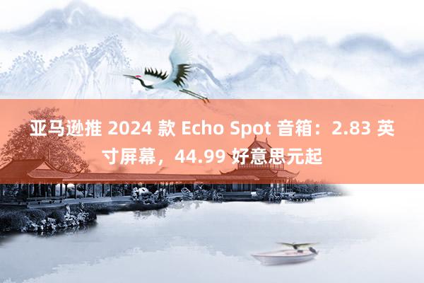 亚马逊推 2024 款 Echo Spot 音箱：2.83 英寸屏幕，44.99 好意思元起