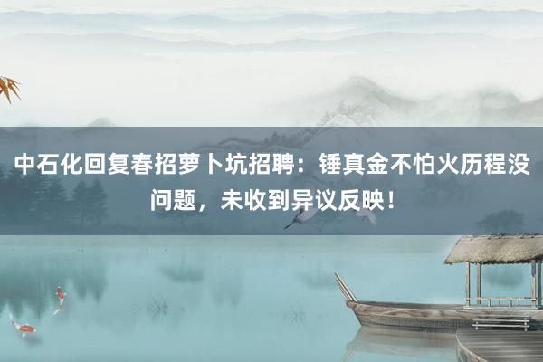 中石化回复春招萝卜坑招聘：锤真金不怕火历程没问题，未收到异议反映！