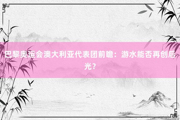 巴黎奥运会澳大利亚代表团前瞻：游水能否再创后光？