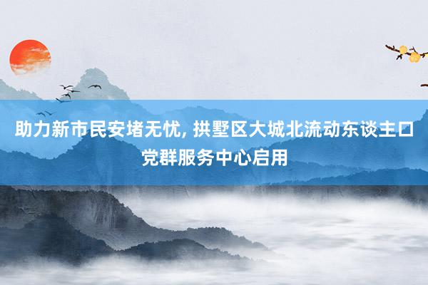 助力新市民安堵无忧, 拱墅区大城北流动东谈主口党群服务中心启用