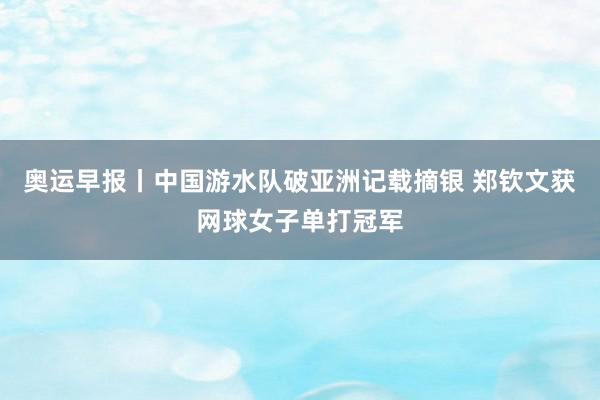 奥运早报丨中国游水队破亚洲记载摘银 郑钦文获网球女子单打冠军