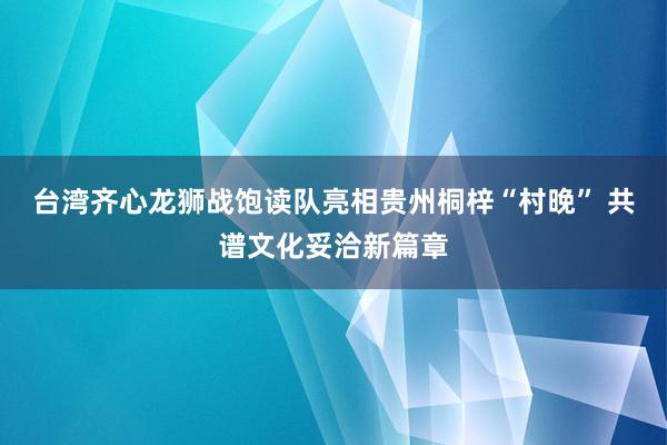 台湾齐心龙狮战饱读队亮相贵州桐梓“村晚” 共谱文化妥洽新篇章