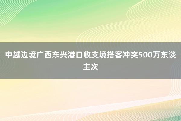 中越边境广西东兴港口收支境搭客冲突500万东谈主次