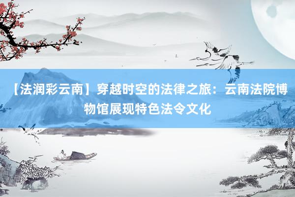 【法润彩云南】穿越时空的法律之旅：云南法院博物馆展现特色法令文化