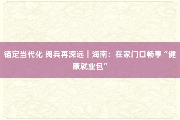 锚定当代化 阅兵再深远｜海南：在家门口畅享“健康就业包”