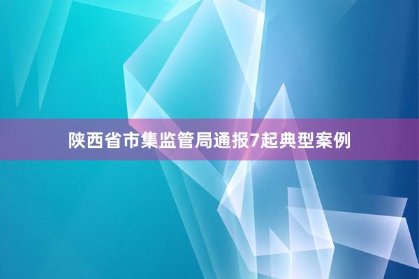 陕西省市集监管局通报7起典型案例