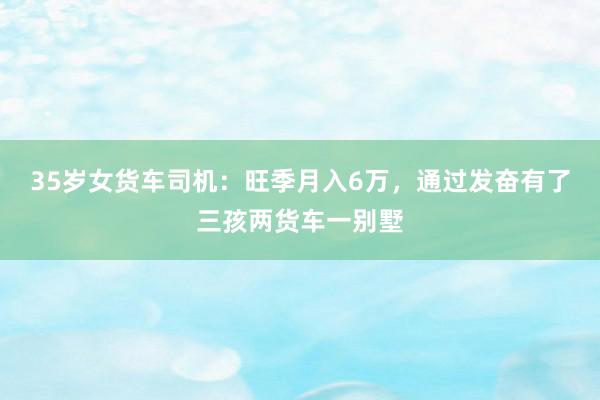 35岁女货车司机：旺季月入6万，通过发奋有了三孩两货车一别墅