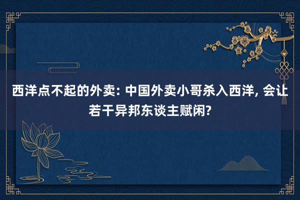 西洋点不起的外卖: 中国外卖小哥杀入西洋, 会让若干异邦东谈主赋闲?