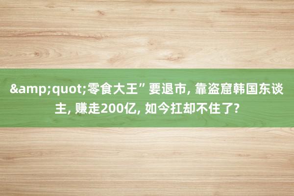 &quot;零食大王”要退市, 靠盗窟韩国东谈主, 赚走200亿, 如今扛却不住了?