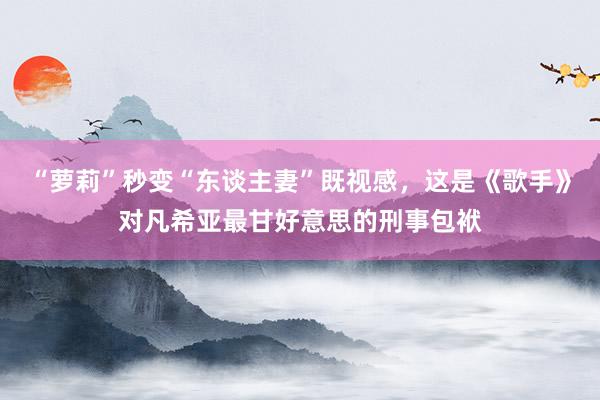 “萝莉”秒变“东谈主妻”既视感，这是《歌手》对凡希亚最甘好意思的刑事包袱